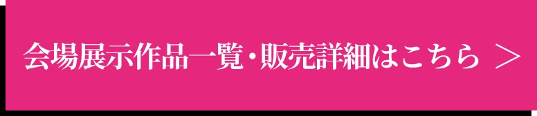 会場展示作品一覧・販売詳細はこちら